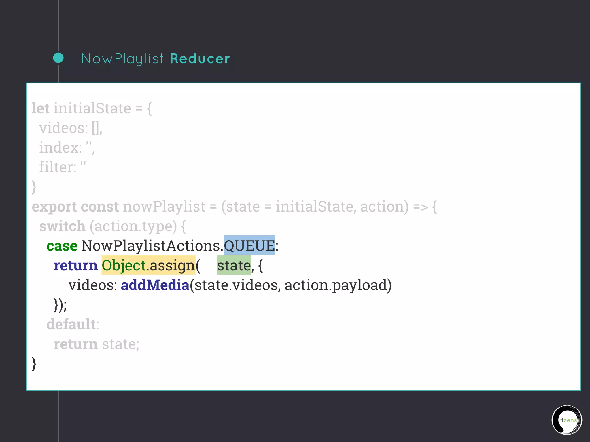 NowPlaylist Reducer
let initialState = {
videos: [],
index: '',
filter: ''
}
export const nowPlaylist = (state = initialState, action) => {
switch (action.type) {
case NowPlaylistActions.QUEUE:
return Object.assign({}, state, {
videos: addMedia(state.videos, action.payload)
});
default:
return state;
}
 