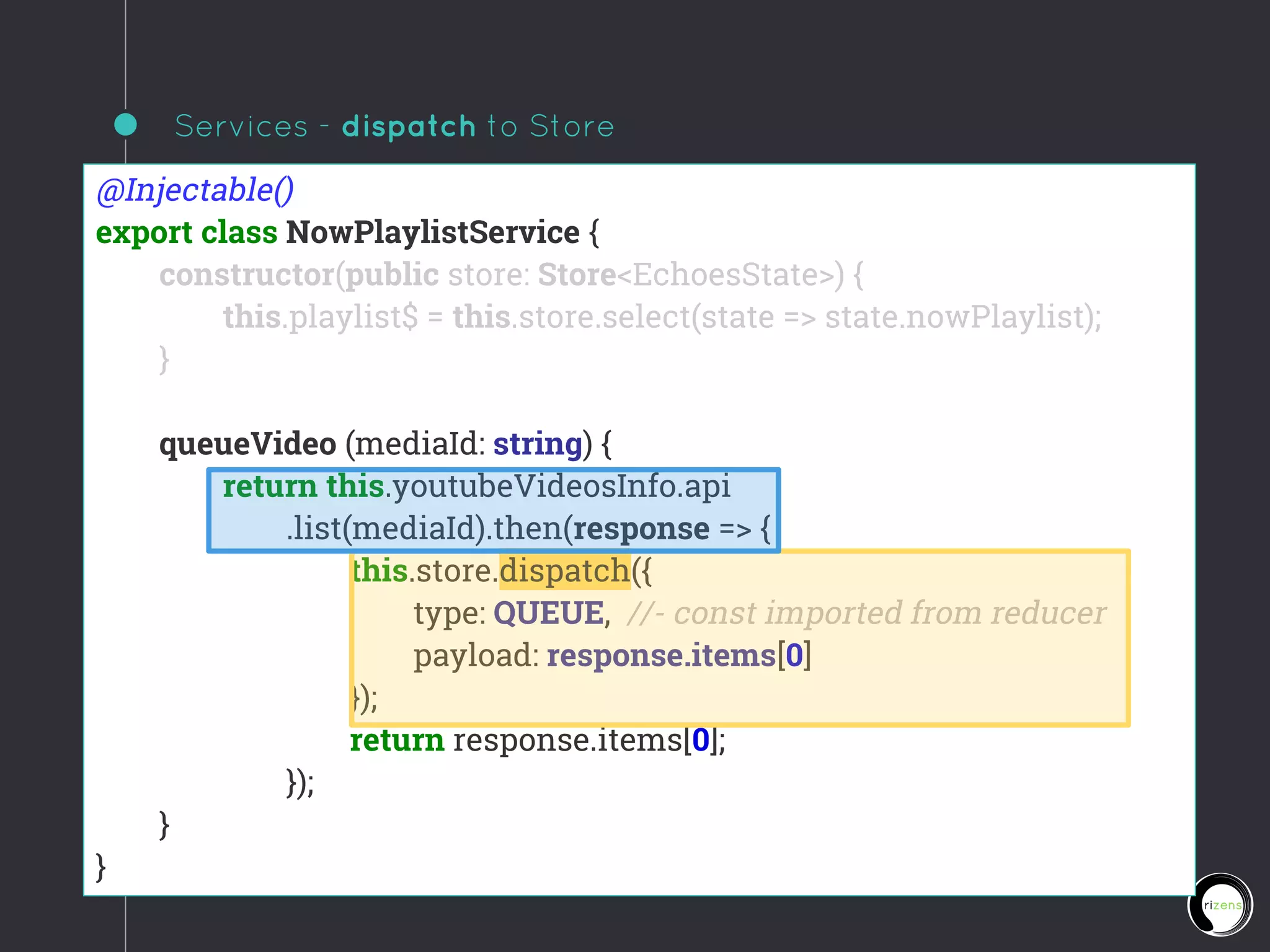 Services - dispatch to Store
@Injectable()
export class NowPlaylistService {
constructor(public store: Store<EchoesState>) {
this.playlist$ = this.store.select(state => state.nowPlaylist);
}
queueVideo (mediaId: string) {
return this.youtubeVideosInfo.api
.list(mediaId).then(response => {
this.store.dispatch({
type: QUEUE, //- const imported from reducer
payload: response.items[0]
});
return response.items[0];
});
}
}
 