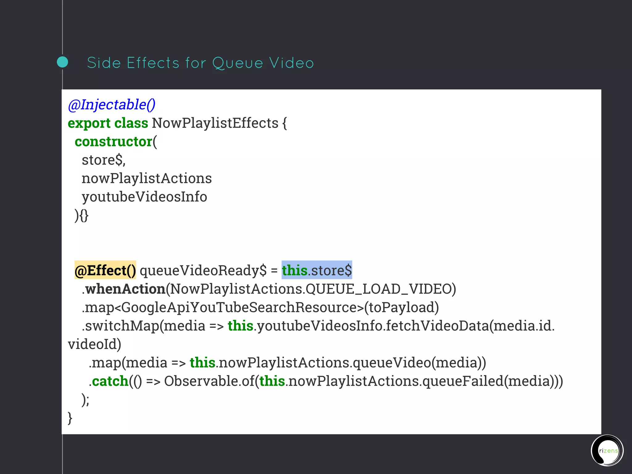 Side Effects for Queue Video
@Injectable()
export class NowPlaylistEffects {
constructor(
store$,
nowPlaylistActions
youtubeVideosInfo
){}
@Effect() queueVideoReady$ = this.store$
.whenAction(NowPlaylistActions.QUEUE_LOAD_VIDEO)
.map<GoogleApiYouTubeSearchResource>(toPayload)
.switchMap(media => this.youtubeVideosInfo.fetchVideoData(media.id.
videoId)
.map(media => this.nowPlaylistActions.queueVideo(media))
.catch(() => Observable.of(this.nowPlaylistActions.queueFailed(media)))
);
}
 