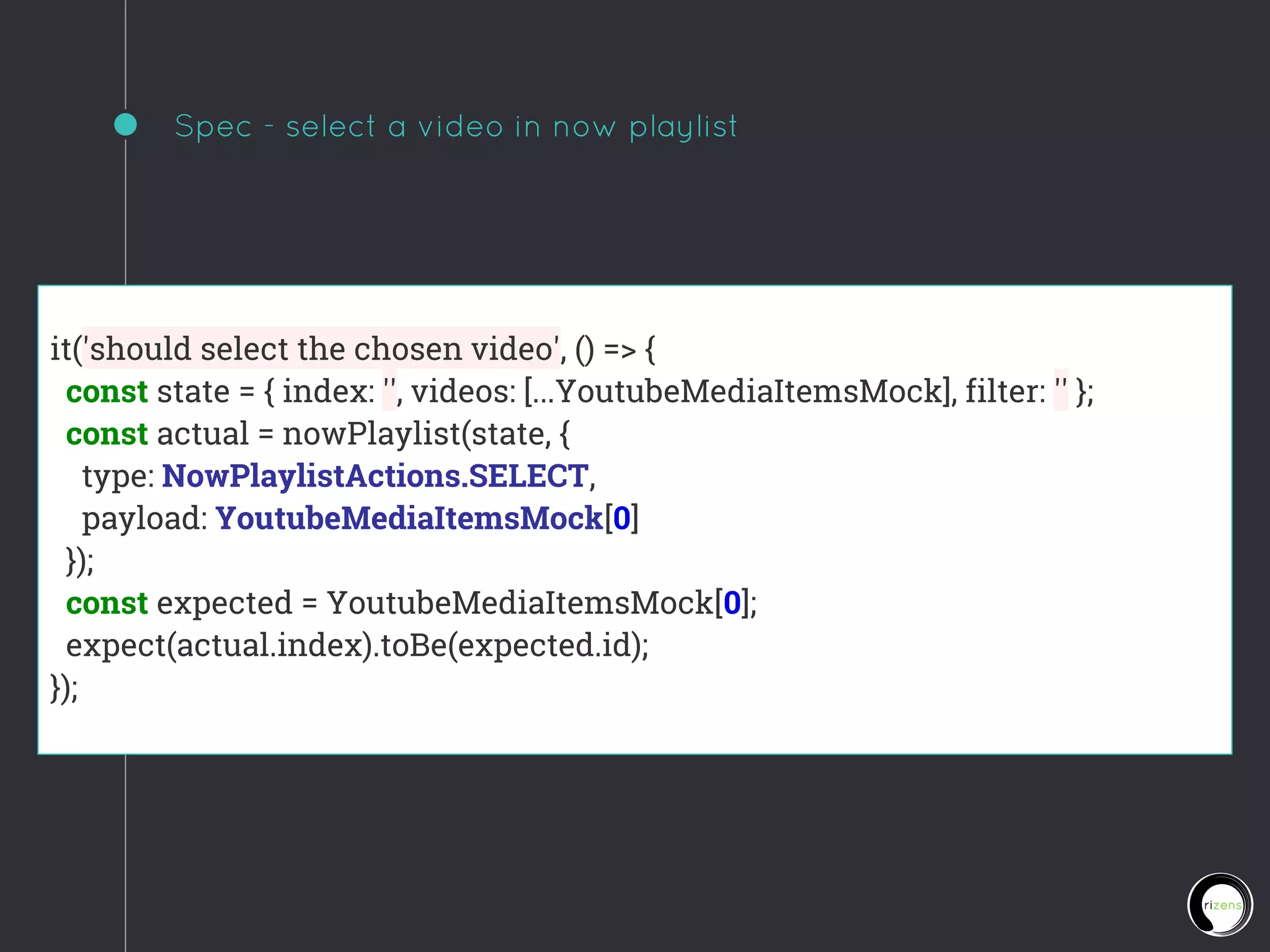 Spec - select a video in now playlist
it('should select the chosen video', () => {
const state = { index: '', videos: [...YoutubeMediaItemsMock], filter: '' };
const actual = nowPlaylist(state, {
type: NowPlaylistActions.SELECT,
payload: YoutubeMediaItemsMock[0]
});
const expected = YoutubeMediaItemsMock[0];
expect(actual.index).toBe(expected.id);
});
 