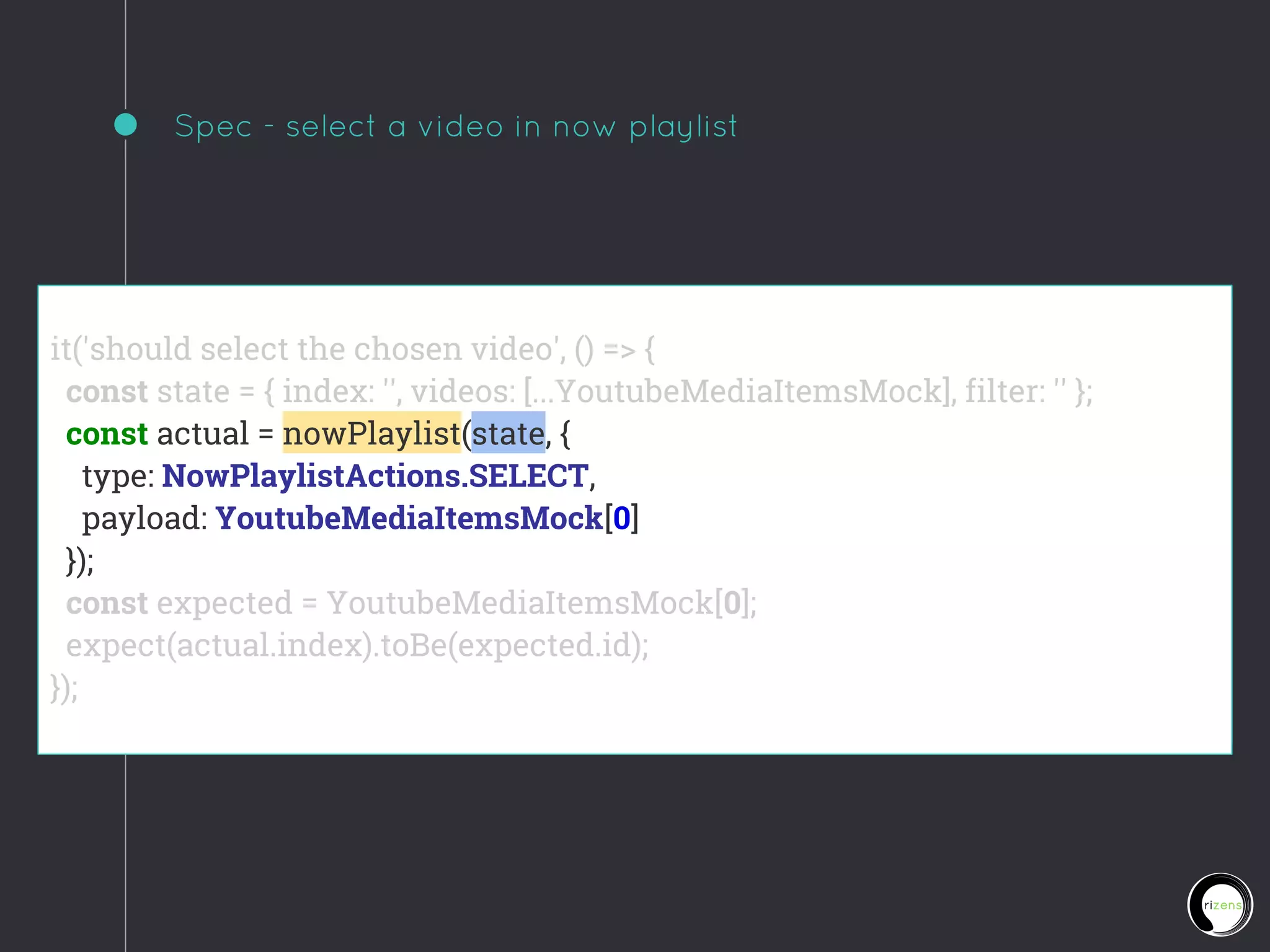 Spec - select a video in now playlist
it('should select the chosen video', () => {
const state = { index: '', videos: [...YoutubeMediaItemsMock], filter: '' };
const actual = nowPlaylist(state, {
type: NowPlaylistActions.SELECT,
payload: YoutubeMediaItemsMock[0]
});
const expected = YoutubeMediaItemsMock[0];
expect(actual.index).toBe(expected.id);
});
 