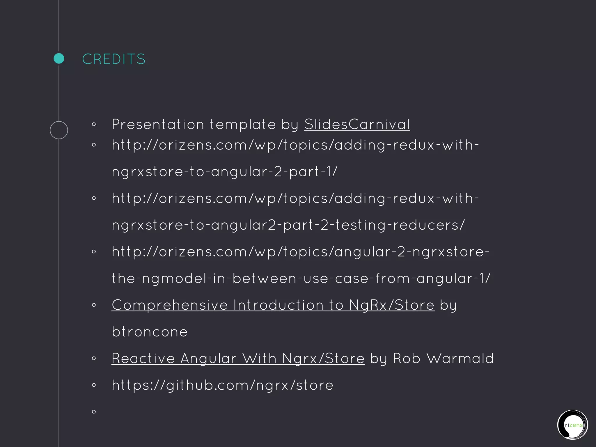 CREDITS
◦ Presentation template by SlidesCarnival
◦ http://orizens.com/wp/topics/adding-redux-with-
ngrxstore-to-angular-2-part-1/
◦ http://orizens.com/wp/topics/adding-redux-with-
ngrxstore-to-angular2-part-2-testing-reducers/
◦ http://orizens.com/wp/topics/angular-2-ngrxstore-
the-ngmodel-in-between-use-case-from-angular-1/
◦ Comprehensive Introduction to NgRx/Store by
btroncone
◦ Reactive Angular With Ngrx/Store by Rob Warmald
◦ https://github.com/ngrx/store
◦
 
