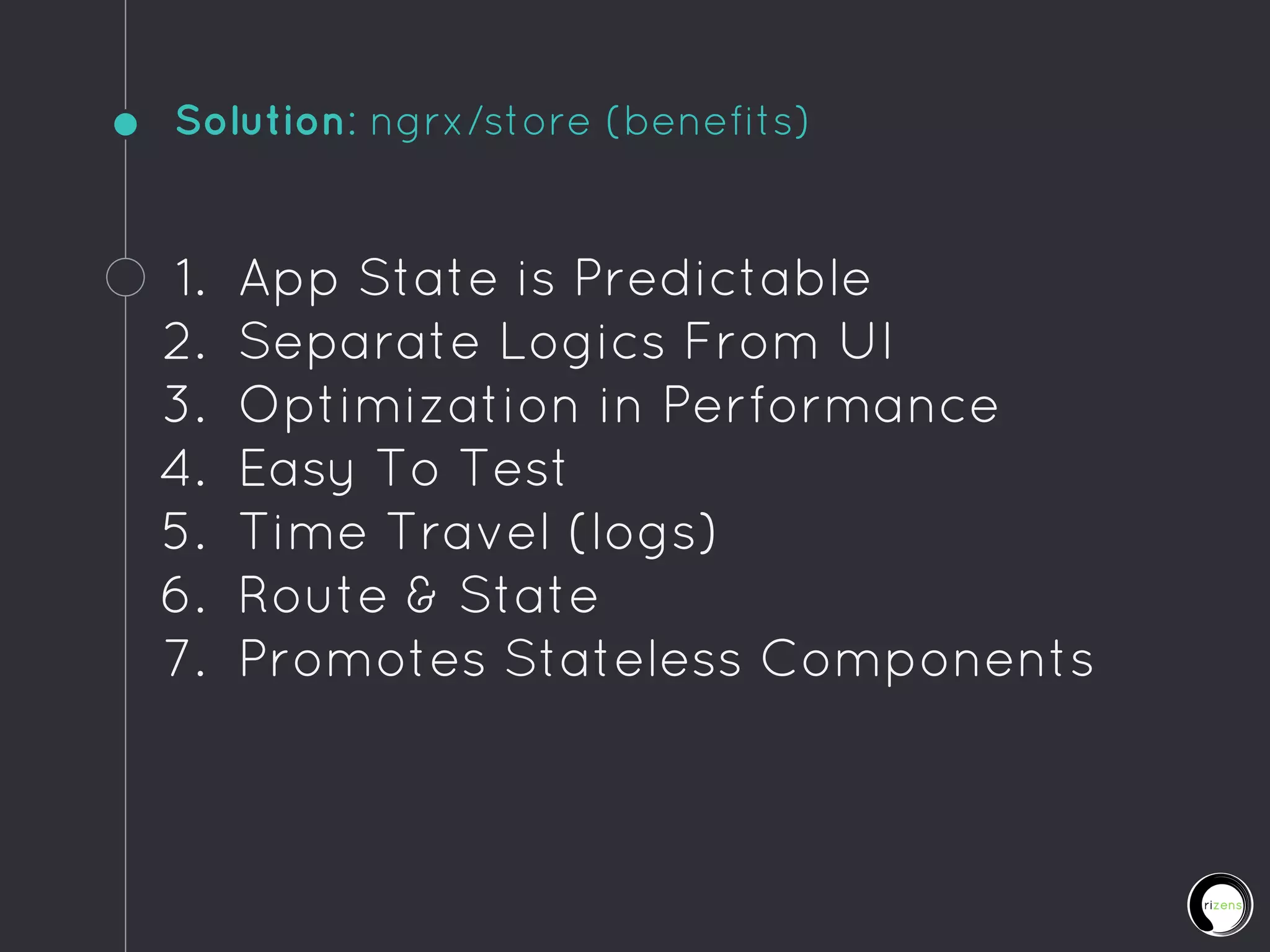 Solution: ngrx/store (benefits)
1. App State is Predictable
2. Separate Logics From UI
3. Optimization in Performance
4. Easy To Test
5. Time Travel (logs)
6. Route & State
7. Promotes Stateless Components
 