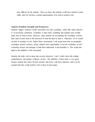 more difficult for the students. These are items that students would have needed to study
a little more for and have a deeper understanding of in order to perform well.
Analysis of Student Strengths and Weaknesses
Students’ biggest weakness on this assessment was with vocabulary, which falls under objective
4. As previously mentioned, vocabulary is many times something that students must actually
study more in order to learn. However, when students are not studying the vocabulary at home,
there must be more done in the classroom in order for them to learn it. Otherwise, we’ve wasted
our time in teaching it at all. Before future assessments, I will spend more time on meaningful
vocabulary practice activities, giving students more opportunities to use the vocabulary as well
as learning devices and strategies to help them understand it and remember it. This would also
improve the reliability of the assessment.
Students did really well on items that covered objectives 1 and 3, which dealt with reading
comprehension and analysis of literary devices. The reliability of these items is very good,
because students have had a lot more practice and review with these objectives and it can be
assumed that they would perform well on them if tested again.
 
