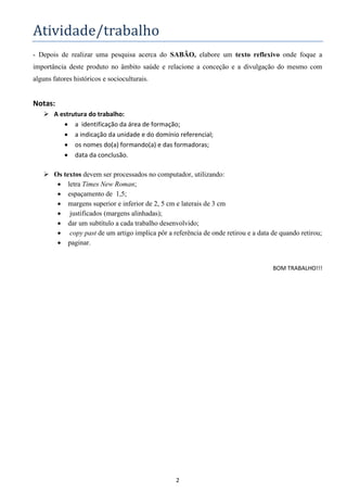 2
Atividade/trabalho
- Depois de realizar uma pesquisa acerca do SABÃO, elabore um texto reflexivo onde foque a
importância deste produto no âmbito saúde e relacione a conceção e a divulgação do mesmo com
alguns fatores históricos e socioculturais.
Notas:
 A estrutura do trabalho:
 a identificação da área de formação;
 a indicação da unidade e do domínio referencial;
 os nomes do(a) formando(a) e das formadoras;
 data da conclusão.
 Os textos devem ser processados no computador, utilizando:
 letra Times New Roman;
 espaçamento de 1,5;
 margens superior e inferior de 2, 5 cm e laterais de 3 cm
 justificados (margens alinhadas);
 dar um subtítulo a cada trabalho desenvolvido;
 copy past de um artigo implica pôr a referência de onde retirou e a data de quando retirou;
 paginar.
BOM TRABALHO!!!
 