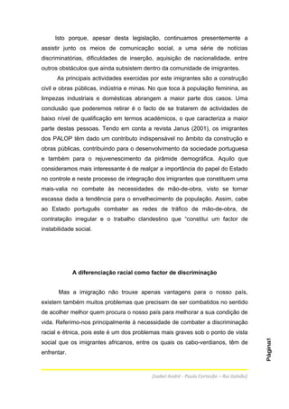 Isto porque, apesar desta legislação, continuamos presentemente a
assistir junto os meios de comunicação social, a uma série de notícias
discriminatórias, dificuldades de inserção, aquisição de nacionalidade, entre
outros obstáculos que ainda subsistem dentro da comunidade de imigrantes.
      As principais actividades exercidas por este imigrantes são a construção
civil e obras públicas, indústria e minas. No que toca à população feminina, as
limpezas industriais e domésticas abrangem a maior parte dos casos. Uma
conclusão que poderemos retirar é o facto de se tratarem de actividades de
baixo nível de qualificação em termos académicos, o que caracteriza a maior
parte destas pessoas. Tendo em conta a revista Janus (2001), os imigrantes
dos PALOP têm dado um contributo indispensável no âmbito da construção e
obras públicas, contribuindo para o desenvolvimento da sociedade portuguesa
e também para o rejuvenescimento da pirâmide demográfica. Aquilo que
consideramos mais interessante é de realçar a importância do papel do Estado
no controle e neste processo de integração dos imigrantes que constituem uma
mais-valia no combate às necessidades de mão-de-obra, visto se tornar
escassa dada a tendência para o envelhecimento da população. Assim, cabe
ao Estado português combater as redes de tráfico de mão-de-obra, de
contratação irregular e o trabalho clandestino que “constitui um factor de
instabilidade social.




             A diferenciação racial como factor de discriminação


       Mas a imigração não trouxe apenas vantagens para o nosso país,
existem também muitos problemas que precisam de ser combatidos no sentido
de acolher melhor quem procura o nosso país para melhorar a sua condição de
vida. Referimo-nos principalmente à necessidade de combater a discriminação
racial e étnica, pois este é um dos problemas mais graves sob o ponto de vista
                                                                                         Página1




social que os imigrantes africanos, entre os quais os cabo-verdianos, têm de
enfrentar.



                                          [Isabel André - Paula Cortesão – Rui Galvão]
 
