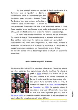 Um dos principais actores no combate à discriminação racial é a
Comissão       para   a   Igualdade   e   Contra   a
Discriminação Social e é coordenado pelo Alto-
Comissário para a Imigração e Minorias Étnicas.
Tendo como base esta comissão as funções de
identificar actos discriminatórios e aplicar as
devidas sanções a cada caso com base na lei. No entanto, apenas 12 casos
foram tratados, o que significa que a sua acção ainda estará longe de ser
eficaz, visto a realidade social ainda apresentar inúmeros casos deste tipo.
      Um passo neste assunto foi dado no ano passado, em que Associação
Portuguesa do Apoio à Vítima passa também a ter actuação nesta matéria.
Esta realidade é também um dos motivos que faz com que a comunidade
Cabo-verdiana seja vista como marginalizada e, deste modo, aumenta a
importância dos laços étnicos e da tendência em recorrer às comunidades a
que pertencem e às associações que visam defender os seus direitos.
Os impactos sociais como a discriminação racial e cultural, são igualmente
importantes.




                      Qual o tipo de imigrantes existentes



Até aos anos 90 do século XX, a maioria da imigração em Portugal era oriunda
de países lusófonos, dada a proximidade cultural e linguística. No entanto, a
                             partir de 1999, começou-se a moldar um tipo de
                             imigração diferente e em massa proveniente da
                             Europa de Leste, surgindo repentinamente no país.
                             Este grande fluxo migratório muito se deveu à
                             abertura das fronteiras da União Europeia por parte
                             da Alemanha, em 1999. No entanto, devido à
                             escassez de empregos indiferenciados nesse país
                                                                                           Página1




                             fez com que estes migrassem para sul, para a
Península Ibérica, onde existiam grandes necessidades de mão-de-obra para a
construção civil e agricultura nos dois países ibéricos.
                                            [Isabel André - Paula Cortesão – Rui Galvão]
 