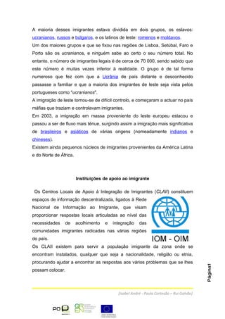 A maioria desses imigrantes estava dividida em dois grupos, os eslavos:
ucranianos, russos e búlgaros, e os latinos de leste: romenos e moldavos.
Um dos maiores grupos e que se fixou nas regiões de Lisboa, Setúbal, Faro e
Porto são os ucranianos, e ninguém sabe ao certo o seu número total. No
entanto, o número de imigrantes legais é de cerca de 70 000, sendo sabido que
este número é muitas vezes inferior à realidade. O grupo é de tal forma
numeroso que fez com que a Ucrânia de país distante e desconhecido
passasse a familiar e que a maioria dos imigrantes de leste seja vista pelos
portugueses como "ucranianos".
A imigração de leste tornou-se de difícil controlo, e começaram a actuar no país
máfias que traziam e controlavam imigrantes.
Em 2003, a imigração em massa proveniente do leste europeu estacou e
passou a ser de fluxo mais ténue, surgindo assim a imigração mais significativa
de brasileiros e asiáticos de várias origens (nomeadamente indianos e
chineses).
Existem ainda pequenos núcleos de imigrantes provenientes da América Latina
e do Norte de África.




                        Instituições de apoio ao imigrante

 Os Centros Locais de Apoio à Integração de Imigrantes (CLAII) constituem
espaços de informação descentralizada, ligados à Rede
Nacional de Informação ao Imigrante, que visam
proporcionar respostas locais articuladas ao nível das
necessidades    de      acolhimento   e   integração    das
comunidades imigrantes radicadas nas várias regiões
do país.
Os CLAII existem para servir a população imigrante da zona onde se
encontram instalados, qualquer que seja a nacionalidade, religião ou etnia,
procurando ajudar a encontrar as respostas aos vários problemas que se lhes
                                                                                           Página1




possam colocar.




                                            [Isabel André - Paula Cortesão – Rui Galvão]
 