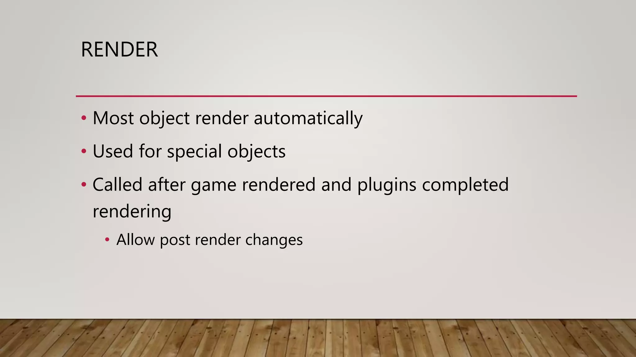 RENDER
• Most object render automatically
• Used for special objects
• Called after game rendered and plugins completed
rendering
• Allow post render changes
 