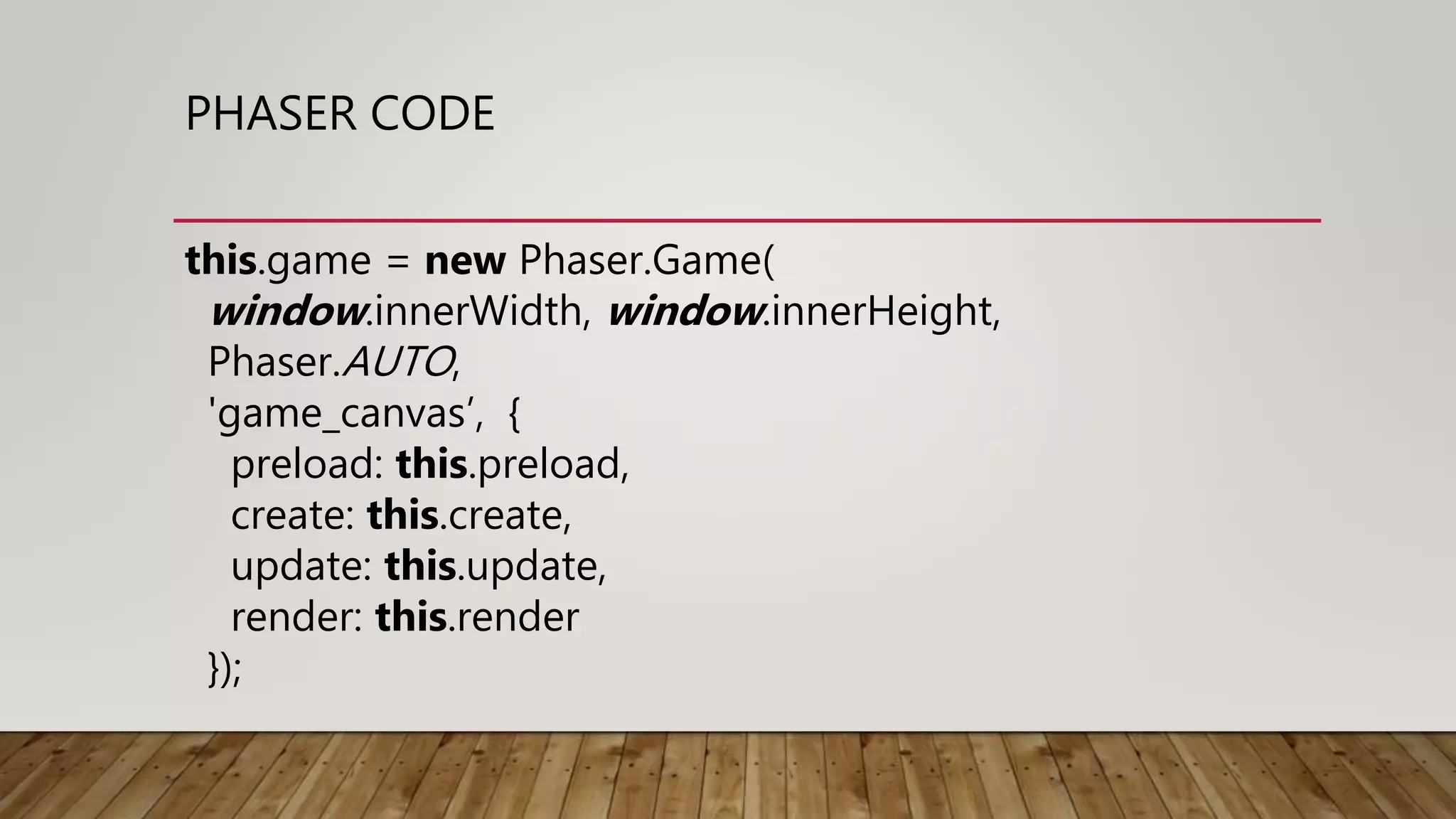 PHASER CODE
this.game = new Phaser.Game(
window.innerWidth, window.innerHeight,
Phaser.AUTO,
'game_canvas’, {
preload: this.preload,
create: this.create,
update: this.update,
render: this.render
});
 