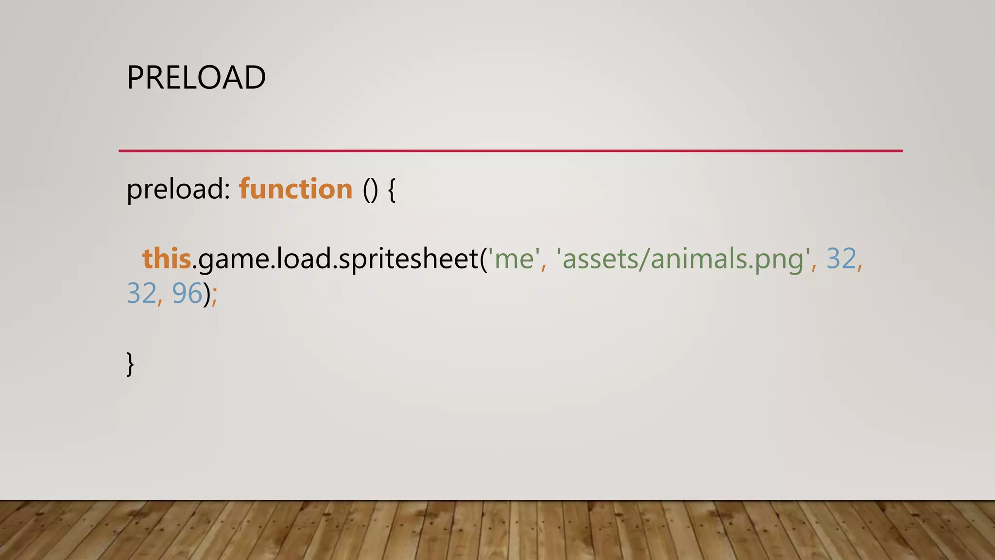 PRELOAD
preload: function () {
this.game.load.spritesheet('me', 'assets/animals.png', 32,
32, 96);
}
 