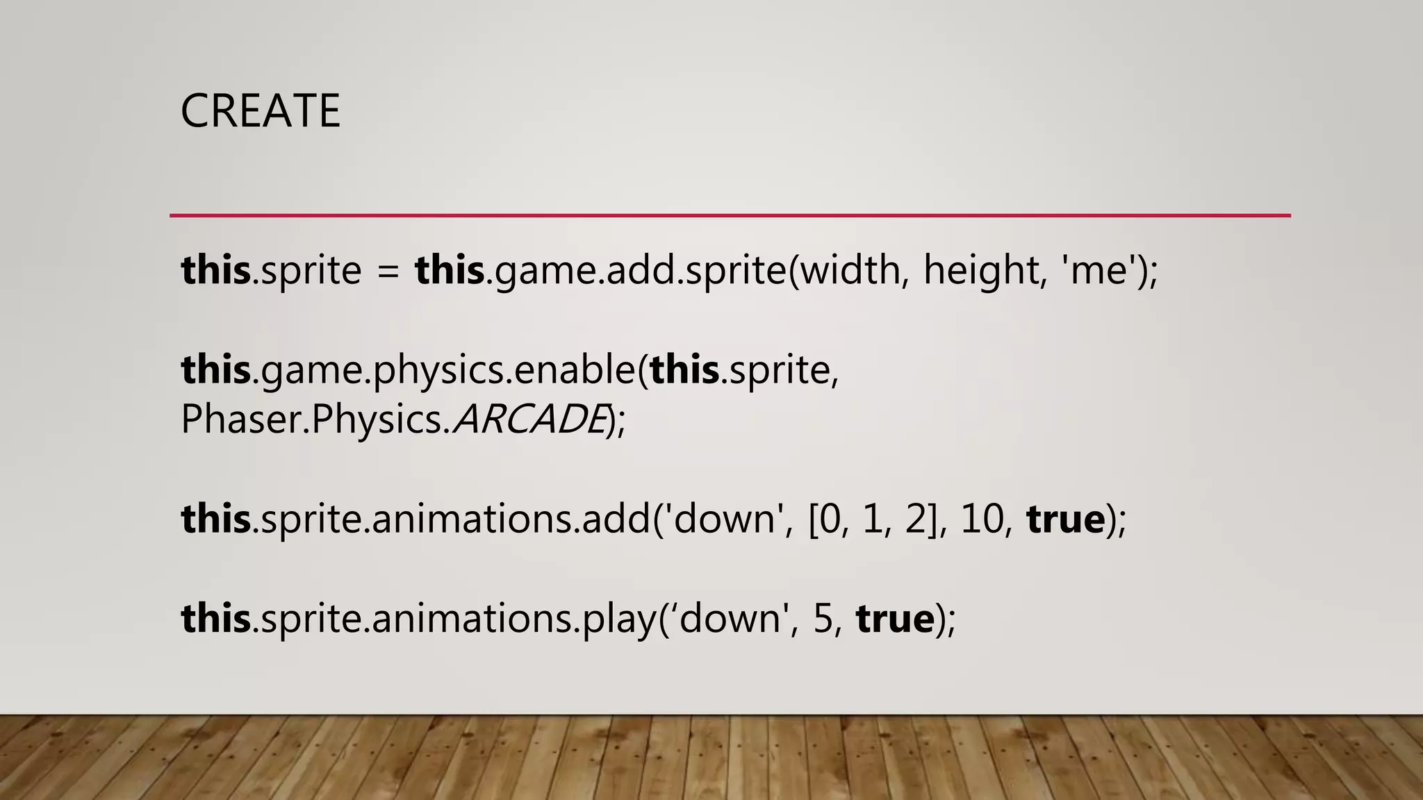 CREATE
this.sprite = this.game.add.sprite(width, height, 'me');
this.game.physics.enable(this.sprite,
Phaser.Physics.ARCADE);
this.sprite.animations.add('down', [0, 1, 2], 10, true);
this.sprite.animations.play(‘down', 5, true);
 