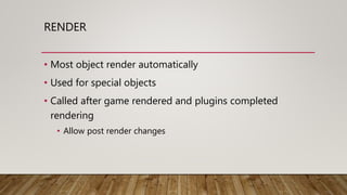 RENDER
• Most object render automatically
• Used for special objects
• Called after game rendered and plugins completed
rendering
• Allow post render changes
 
