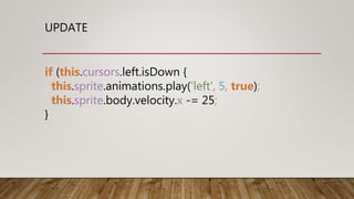 UPDATE
if (this.cursors.left.isDown {
this.sprite.animations.play('left', 5, true);
this.sprite.body.velocity.x -= 25;
}
 