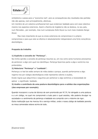 simbolismo e passa para a "economia real", pois as consequências dos resultados das partidas
não são apenas, nem principalmente, afectivas.
Um membro de um colectivo profissional tem que evidenciar lealdade para com esse colectivo
mesmo nos aspectos exteriores. Assim a Rainha de Inglaterra não se desloca, no seu país,
num Mercedes , por exemplo, mas num sumptuoso Rolls Royce ou num mais modesto Range
Rover.
         Mas mais importante do que os sinais exteriores do compromisso é o próprio
compromisso e para que este se efective é absolutamente indispensável uma forte consciência
deontológica.



Proposta de trabalho


1) Explicite o conceito de "Pertença".
Na minha opinião o conceito de pertença resumes se, em nos como seres humanos precisamos
de pertencer a algo com qual nos identifique. Pertença fazermos parte a algo e sentirmo-nos
pretendidos.
2) Relacione "Pertença" e "Lealdade".
Pertença a e leal de estão sempre de mãos dadas e porque, quando pertencemos a algo
regemo-nos por códigos deontológicos onde representa valores e acções.
Existe regras que adquirimos e seguimos por pertencer a algo sentimos a necessidade de
aplicar o significado lealdade.
3) Avalie o contributo de uma postura deontológica para a solidez das organizações
(das empresas por exemplo).


Quando incorporei o curso de técnico de som promovido por R.T.P, foi obrigado a uma postura
e a um código, no qual me comprometi a tudo para o qual assistia, não poderia divulgar na
sociedade e o sentimento de pertença e lealdade era comprido com o máximo de rigor.
Outra instituição que me marcou foi o serviço militar, onde o nosso código de lealdade perente
os meus camaradas estava acima de tudo.




[Escrever texto]
 