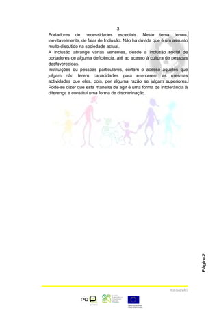 3
Portadores de necessidades especiais. Neste tema temos,
inevitavelmente, de falar de Inclusão. Não há dúvida que é um assunto
muito discutido na sociedade actual.
A inclusão abrange várias vertentes, desde a inclusão social de
portadores de alguma deficiência, até ao acesso à cultura de pessoas
desfavorecidas.
Instituições ou pessoas particulares, cortam o acesso àqueles que
julgam não terem capacidades para exercerem as mesmas
actividades que eles, pois, por alguma razão se julgam superiores.
Pode-se dizer que esta maneira de agir é uma forma de intolerância à
diferença e constitui uma forma de discriminação.




                                                                        Página2




                                                           RUI GALVÃO
 