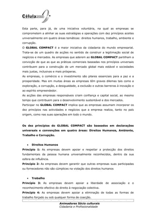 Esta parte, para já, de uma iniciativa voluntária, na qual as empresas se
comprometem a alinhar as suas estratégias e operações com dez princípios aceites
universalmente em quatro áreas temáticas: direitos humanos, trabalho, ambiente e
corrupção.
O GLOBAL COMPACT é a maior iniciativa da cidadania do mundo empresarial.
Trata-se de um quadro de acções no sentido de construir a legitimação social de
negócios e mercados. As empresas que aderem ao GLOBAL COMPACT partilham a
convicção de que as que as práticas comerciais baseadas nos princípios universais
contribuem para a construção de um mercado global mais estável e sociedades
mais justas, inclusivas e mais prósperas.
As empresas, o comércio e o investimento são pilares essenciais para a paz e a
prosperidade. Mas em muitas áreas as empresas têm graves dilemas tais como a
exploração, a corrupção, a desigualdade, a exclusão e outras barreiras à inovação e
ao espírito empreendedor.
As acções das empresas responsáveis criam confiança e capital social, ao mesmo
tempo que contribuem para o desenvolvimento sustentável e dos mercados.
Participar no GLOBAL COMPACT implica que as empresas assumam incorporar os
dez princípios nas actividades e negócios que a empresa realiza, tanto no país
origem, como nas suas operações em todo o mundo.



Os dez princípios do GLOBAL COMPACT são baseados em declarações
universais e convenções em quatro áreas: Direitos Humanos, Ambiente,
Trabalho e Corrupção.


   •   Direitos Humanos
Princípio 1: As empresas devem apoiar e respeitar a protecção dos direitos
fundamentais da pessoa humana universalmente reconhecidos, dentro da sua
esfera de influência.
Princípio 2: As empresas devem garantir que outras empresas suas participadas
ou fornecedores não são cúmplices na violação dos direitos humanos


   •   Trabalho
Princípio 3: As empresas devem apoiar a liberdade             de associação e o
reconhecimento efectivo do direito à negociação colectiva.
Princípio 4: As empresas devem apoiar a eliminação de todas as formas de
trabalho forçado ou sob qualquer forma de coacção.

                            Animadores Sócio culturais
                            Cidadania e Profissionalidade
 