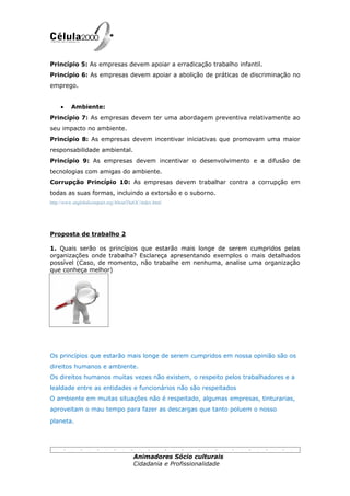 Princípio 5: As empresas devem apoiar a erradicação trabalho infantil.
Princípio 6: As empresas devem apoiar a abolição de práticas de discriminação no
emprego.


    •    Ambiente:
Princípio 7: As empresas devem ter uma abordagem preventiva relativamente ao
seu impacto no ambiente.
Princípio 8: As empresas devem incentivar iniciativas que promovam uma maior
responsabilidade ambiental.
Princípio 9: As empresas devem incentivar o desenvolvimento e a difusão de
tecnologias com amigas do ambiente.
Corrupção Princípio 10: As empresas devem trabalhar contra a corrupção em
todas as suas formas, incluindo a extorsão e o suborno.
http://www.unglobalcompact.org/AboutTheGC/index.html




Proposta de trabalho 2

1. Quais serão os princípios que estarão mais longe de serem cumpridos pelas
organizações onde trabalha? Esclareça apresentando exemplos o mais detalhados
possível (Caso, de momento, não trabalhe em nenhuma, analise uma organização
que conheça melhor)




Os princípios que estarão mais longe de serem cumpridos em nossa opinião são os
direitos humanos e ambiente.
Os direitos humanos muitas vezes não existem, o respeito pelos trabalhadores e a
lealdade entre as entidades e funcionários não são respeitados
O ambiente em muitas situações não é respeitado, algumas empresas, tinturarias,
aproveitam o mau tempo para fazer as descargas que tanto poluem o nosso

planeta.




                                       Animadores Sócio culturais
                                       Cidadania e Profissionalidade
 