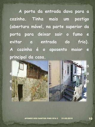 	A porta da entrada dava para a cozinha. Tinha mais um postigo (abertura móvel, na parte superior da porta para deixar sair o fumo e evitar a entrada do frio).A cozinha é o aposento maior e principal da casa. 	A lareira é rodeada de grandes escanos de castanho, que lhes dão o aconchego e bem-estar, à volta do lume.05-03-201010AFONSO DOS SANTOS PINO EFA C