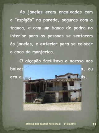 	As janelas eram encaixadas com o “espigão” na parede, seguras com a tranca, e com um banco de pedra no interior para as pessoas se sentarem às janelas, e exterior para se colocar o caco do manjerico.	O alçapão facilitava o acesso aos baixos da casa, sem sair à rua, ou era a entrada da tulha dos cereais.05-03-201011AFONSO DOS SANTOS PINO EFA C