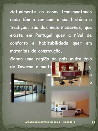 Actualmente as casas transmontanas nada têm a ver com a sua história e tradição, são das mais modernas, que existe em Portugal quer a nível de conforto e habitabilidade quer em materiais de construção.Sendo uma região do país muito frio de Inverno e muito quente de Verão, tem que se ter um certo cuidado na sua construção e com o meio ambiente.05-03-201012AFONSO DOS SANTOS PINO EFA C
