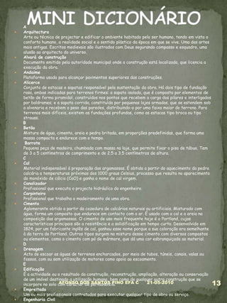 AArquitectura Arte ou técnica de projectar e edificar o ambiente habitado pelo ser humano, tendo em vista o conforto humano, a realidade social e o sentido plástico da época em que se vive. Uma das artes mais antigas. Escritos medievais são ilustrados com Deus segurando compasso e esquadro, uma alusão ao arquitecto do universo. Alvará de construçãoDocumento emitido pela autoridade municipal onde a construção está localizada, que licencia a execução da obra.AndaimePlataforma usada para alcançar pavimentos superiores das construções.AlicerceConjunto de estacas e sapatas responsável pela sustentação da obra. Há dois tipo de fundação rasa, ambas indicadas para terrenos firmes: a sapata isolada, que é composta por elementos de betão de forma piramidal, construídos nos pontos que recebem a carga dos pilares e interligados por baldrames; e a sapata corrida, constituída por pequenas lajes armadas, que se estendem sob a alvenaria e recebem o peso das paredes, distribuindo-o por uma faixa maior do terreno. Para terrenos mais difíceis, existem as fundações profundas, como as estacas tipo broca ou tipo strauss.BBetãoMistura de água, cimento, areia e pedra britada, em proporções predefinidas, que forma uma massa compacta e endurece com o tempo.BarrotePequena peça de madeira, chumbada com massa na laje, que permite fixar o piso de tábua. Tem de 3 a 5 centímetros de comprimento e de 2.5 a 3.5 centímetros de altura.CCal Material indispensável à preparação das argamassas. É obtida a partir do aquecimento da pedra calcária a temperaturas próximas dos 1000 graus Celsius, processo que resulta no aparecimento do monóxido de cálcio (CaO) e ganha o nome de cal virgem. Canalizador Profissional que executa o projecto hidráulico do engenheiro.Carpinteiro Profissional que trabalha o madeiramento de uma obra.CimentoAglomerante obtido a partir da cozedura de calcários naturais ou artificiais. Misturado com água, forma um composto que endurece em contacto com o ar. É usado com a cal e a areia na composição das argamassas. O cimento de uso mais frequente hoje é o Portland, cujas características principais são a resistência e a solidificação em tempo curto. Desenvolvido em 1824, por um fabricante inglês de cal, ganhou esse nome porque a sua coloração era semelhante à da terra de Portland. Outros tipos surgem na mistura desse cimento com diversos compostos ou elementos, como o cimento com pó de mármore, que dá uma cor esbranquiçada ao material.DDrenagem Acto de escoar as águas de terrenos encharcados, por meio de tubos, túneis, canais, valas ou fossos, com ou sem utilização de motores como apoio ao escoamento. EEdificaçãoÉ a actividade ou o resultado da construção, reconstrução, ampliação, alteração ou conservação de um imóvel destinado a utilização humana, bem como de qualquer outra construção que se incorpore no solo com carácter de permanência.Empreitada Um ou mais profissionais contratados para executar qualquer tipo de obra ou serviço.Engenharia CivilRamo da engenharia que projecta e executa obras como edifícios, pontes, viadutos, estradas, barragens, entre outras.Engenheiro Civil Faz os cálculos dos elementos da estrutura da obra, tais como fundações, vigas, pilares e lajes, entre outros. 05-03-201013AFONSO DOS SANTOS PINO EFA CMINI DICIONÁRIO