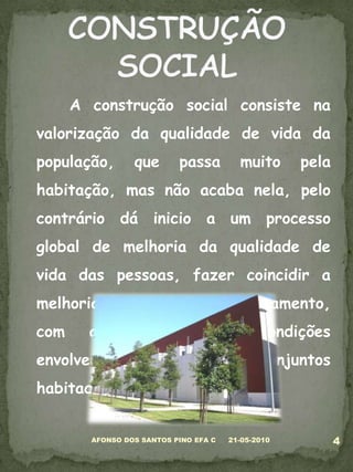 	A construção social consiste na valorização da qualidade de vida da população, que passa muito pela habitação, mas não acaba nela, pelo contrário dá inicio a um processo global de melhoria da qualidade de vida das pessoas, fazer coincidir a melhoria das condições de alojamento, com a melhoria das condições envolventes aos conjuntos habitacionais.05-03-20104AFONSO DOS SANTOS PINO EFA CCONSTRUÇÃO SOCIAL