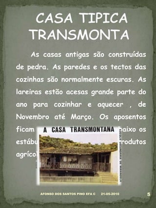 	As casas antigas são construídas de pedra. As paredes e os tectos das cozinhas são normalmente escuras. As lareiras estão acesas grande parte do ano para cozinhar e aquecer , de Novembro até Março. Os aposentos ficam no andar de cima e em baixo os estábulos, as arrumações de produtos agrícolas ou a adega.05-03-20105AFONSO DOS SANTOS PINO EFA C CASA TIPICA TRANSMONTA