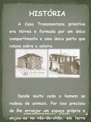 HISTÓRIA	A Casa Transmontana primitiva era térrea e formada por um único compartimento e uma única porta que rolava sobre a soleira. 	Desde muito cedo o homem se rodeou de animais. Por isso precisou de lhe arranjar um espaço próprio e alojou-os no rés-do-chão, em terra batida.05-03-20106AFONSO DOS SANTOS PINO EFA C