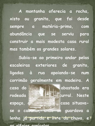 	A montanha oferecia a rocha, xisto ou granito, que foi desde sempre a matéria-prima, com abundância que se serviu para construir a mais modesta casa rural mas também os grandes solares.	Subia-se ao primeiro andar pelas escaleiras exteriores de granito, ligadas à rua apoiando-se num corrimão geralmente em madeira. A casa do lavrador mais abastado era rodeada pelo espaço curral. Neste espaço, que rodeava a casa situava-se o cabanal, onde se guardava a lenha já partida e livre da chuva, e as alfaias agrícolas.05-03-20107AFONSO DOS SANTOS PINO EFA C