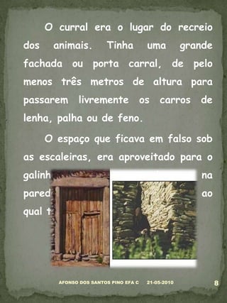 	O curral era o lugar do recreio dos animais. Tinha uma grande fachada ou porta carral, de pelo menos três metros de altura para passarem livremente os carros de lenha, palha ou de feno. 	O espaço que ficava em falso sob as escaleiras, era aproveitado para o galinheiro. Ficava um buraco na parede para as galinhas entrarem, ao qual tinham acesso por uma tábua. 05-03-20108AFONSO DOS SANTOS PINO EFA C