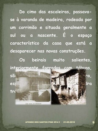 	Do cimo das escaleiras, passava-se à varanda de madeira, rodeada por um corrimão e situada geralmente a sul ou a nascente. É o espaço característico da casa que está a desaparecer nas novas construções. 	Os beirais muito salientes, interiormente forrados com tábuas, são apoiados em pilares de madeira, espaçados. Há os balaústres de pedra trabalhada, ou simplesmente lisos.05-03-20109AFONSO DOS SANTOS PINO EFA C