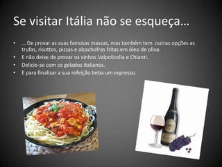 Se visitar Itália não se esqueça… … De provar as suas famosas massas, mas também tem  outras opções as trufas, risottos, pizzas e alcachofras fritas em óleo de oliva. E não deixe de provar os vinhos Valpolicella e Chianti.Delicie-se com os gelados italianos.E para finalizar a sua refeição beba um espresso.