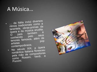  A Música…… da Itália inclui diversos ritmos tradicionais como a tarantela, obras-primas da ópera e da música erudita. O país também é conhecido pelo seus tenores famosos, além de artistas pop contemporâneos. No século XIX, a ópera romântica Italiana floresceu pela mão de compositores como Rossini, Verdi, e Puccini.