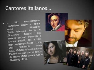 Cantores Italianos… … São mundialmente conhecidos desde a ópera como GiuseppeVerdi, Giacomo Puccini e Gioacchino Rossini, dos tenores Luciano Pavarotti e AndreaBocelli, dos artistas pop contemporâneos como ErozRamazzoti, Vasco Rossi, Mafalda Minozzi e Laura Pausini, no rock com as bandas de Heavy Metal Lacuna Coil e RhapsodyofFire.