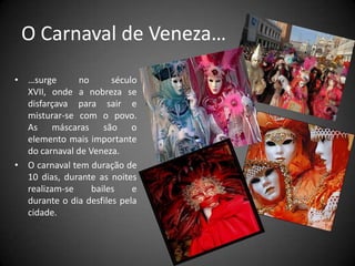 O Carnaval de Veneza……surge no século XVII, onde a nobreza se disfarçava para sair e misturar-se com o povo. As máscaras são o elemento mais importante do carnaval de Veneza.O carnaval tem duração de 10 dias, durante as noites realizam-se bailes e durante o dia desfiles pela cidade.