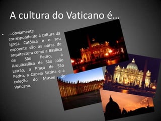 A cultura do Vaticano é…….obviamente correspondente à cultura da Igreja Católica e o seu expoente são as obras de arquitectura como a Basílica de São Pedro, a Arquibasílica de São João Latrão, a Praça de São Pedro, a Capela Sistina e a coleção do Museu do Vaticano.