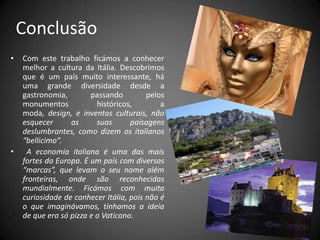 Conclusão Com este trabalho ficámos a conhecer melhor a cultura da Itália.Descobrimos que é um país muito interessante, há uma grande diversidade desde a gastronomia, passando pelos monumentos históricos, a moda, design, e inventos culturais, não esquecer as suas paisagens deslumbrantes, como dizem os italianos “bellicimo”.   A economia italiana é uma das mais fortes da Europa. É um país com diversas “marcas”, que levam o seu nome além fronteiras, onde são reconhecidas mundialmente. Ficámos com muita curiosidade de conhecer Itália, pois não é o que imaginávamos, tínhamos a ideia de que era só pizza e o Vaticano.
