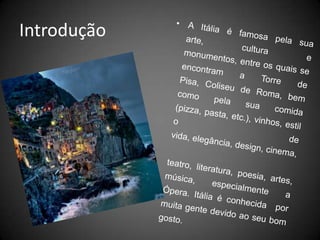 IntroduçãoA Itália é famosa pela sua arte, cultura e monumentos, entre os quais se encontram a Torre de Pisa, Coliseu de Roma, bem como pela sua comida (pizza, pasta, etc.), vinhos, estilo de vida, elegância, design, cinema, teatro, literatura, poesia, artes, música, especialmente a Ópera. Itália é conhecida  por muita gente devido ao seu bom gosto.