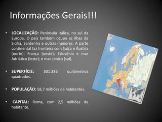 Informações Gerais!!!LOCALIZAÇÃO:Península Itálica, no sul da Europa. O país também ocupa as ilhas da Sicília, Sardenha e outras menores. A parte continental faz fronteira com Suíça e Áustria (norte); França (oeste); Eslovénia e mar Adriático (leste); e mar Jónico (sul).SUPERFÍCIE:301.336 quilómetros quadrados.POPULAÇÃO: 58,7 milhões de habitantes.CAPITAL: Roma, com 2,5 milhões de habitante.