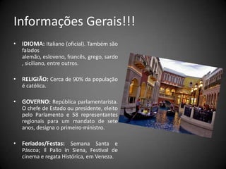 Informações Gerais!!!IDIOMA: Italiano (oficial). Também são falados alemão, esloveno, francês, grego, sardo, siciliano, entre outros.RELIGIÃO: Cerca de 90% da população é católica.GOVERNO:República parlamentarista. O chefe de Estado ou presidente, eleito pelo Parlamento e 58 representantes regionais para um mandato de sete anos, designa o primeiro-ministro.Feriados/Festas: Semana Santa e Páscoa; Il Palio in Siena, Festival de cinema e regata Histórica, em Veneza.