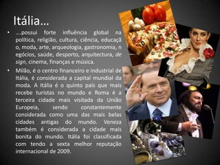 Itália…….possui forte influência global na política, religião, cultura, ciência, educação, moda, arte, arqueologia, gastronomia, negócios, saúde, desporto, arquitectura, design, cinema, finanças e música.Milão, é o centro financeiro e industrial de Itália, é considerada a capital mundial da moda. A Itália é o quinto país que mais recebe turistas no mundo e Roma é a terceira cidade mais visitada da União Europeia, sendo constantemente considerada como uma das mais belas cidades antigas do mundo. Veneza também é considerada a cidade mais bonita do mundo. Itália foi classificada com tendo a sexta melhor reputação internacional de 2009.