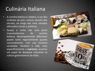 Culinária ItalianaA cozinha Italiana é célebre, é um dos símbolos do país, evoluiu através dos séculos, ao longo das mais variadas alterações sociais e políticas. Queijo e vinho são uma parte importantíssima da cozinha Italiana, desempenhando diferentes papéis tanto regionalmente quanto nacionalmente, com sua inúmera variedade. Também o café, mais especificamente oespresso, assumiu um papel de destaque relevante na cultura gastronómica da Itália.