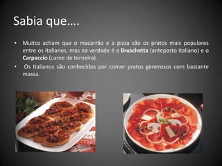 Sabia que….Muitos acham que o macarrão e a pizza são os pratos mais populares entre os italianos, mas na verdade é a Bruschetta (antepasto italiano) e o Carpaccio (carne de terneira). Os Italianos são conhecidos por comer pratos generosos com bastante massa.