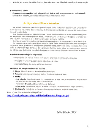 - Articulação coerente das ideias do texto, havendo, neste caso, liberdade na ordem da apresentação.
Resumo versus síntese
- O resumo tem um caráter mais informativo, a síntese pode assumir um caráter mais pessoal,
apreciativo, emotivo, colocando em destaque as intenções do autor.
Sobre “Como fazer referências bibliográficas?”:
http://tecnicodecontroloequalidadealimentar.blogspot.pt/
BOM TRABALHO!
3
 