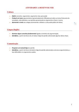 2
2
ATIVIDADES A DESENVOLVER
Cultura
Definir conceitos: argumentar; argumento; tese; persuasão
Produzir um texto argumentativo (aproximadamente 200 palavras) sobre um tema fraturante da
sociedade, onde defende a sua opinião apresentando os argumentos a favor e contra;
Apresentar o texto aos colegas promovendo o debate e a discussão pública de ideias;
Língua (Inglês)
Dominar alguns conceitos fundamentais ligados à temática da argumentação;
Identificar, a partir da leitura de um texto/ artigo de opinião selecionado algumas ideias chave;
Comunicação
Pesquisar um texto/artigo de opinião
Identificar, a partir da leitura do texto/ artigo de opinião selecionada a estrutura argumentativa, a
tese defendida e os argumentos usados;
 