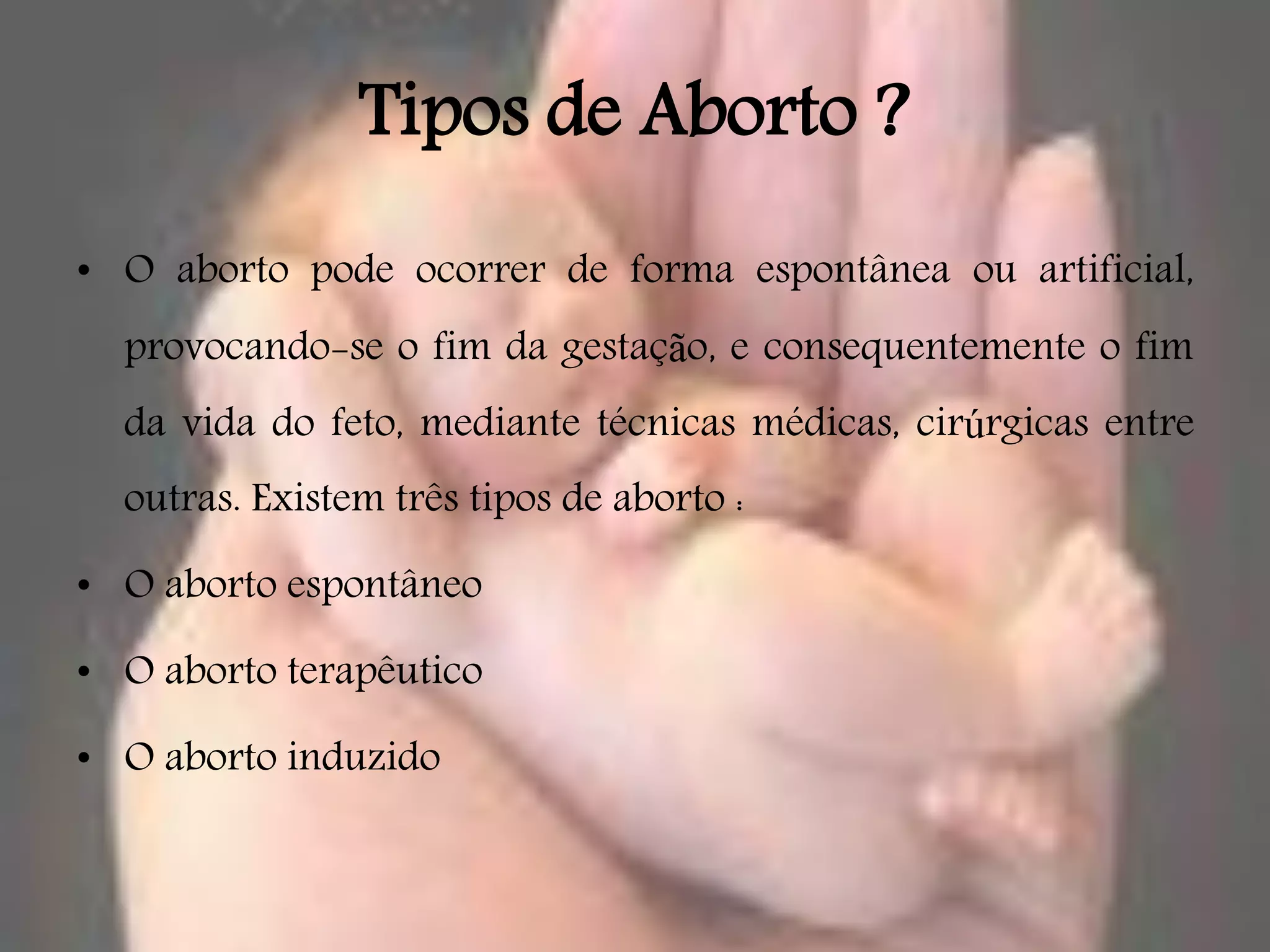 Tipos de Aborto ?
• O aborto pode ocorrer de forma espontânea ou artificial,
  provocando-se o fim da gestação, e consequentemente o fim
  da vida do feto, mediante técnicas médicas, cirúrgicas entre
  outras. Existem três tipos de aborto :

• O aborto espontâneo

• O aborto terapêutico

• O aborto induzido
 