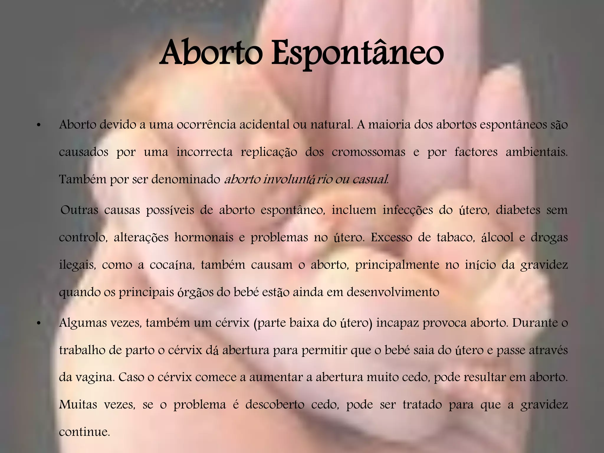 Aborto Espontâneo
•   Aborto devido a uma ocorrência acidental ou natural. A maioria dos abortos espontâneos são

    causados por uma incorrecta replicação dos cromossomas e por factores ambientais.

    Também por ser denominado aborto involuntário ou casual.

    Outras causas possíveis de aborto espontâneo, incluem infecções do útero, diabetes sem

    controlo, alterações hormonais e problemas no útero. Excesso de tabaco, álcool e drogas

    ilegais, como a cocaína, também causam o aborto, principalmente no início da gravidez

    quando os principais órgãos do bebé estão ainda em desenvolvimento

•   Algumas vezes, também um cérvix (parte baixa do útero) incapaz provoca aborto. Durante o

    trabalho de parto o cérvix dá abertura para permitir que o bebé saia do útero e passe através
    da vagina. Caso o cérvix comece a aumentar a abertura muito cedo, pode resultar em aborto.

    Muitas vezes, se o problema é descoberto cedo, pode ser tratado para que a gravidez

    continue.
 