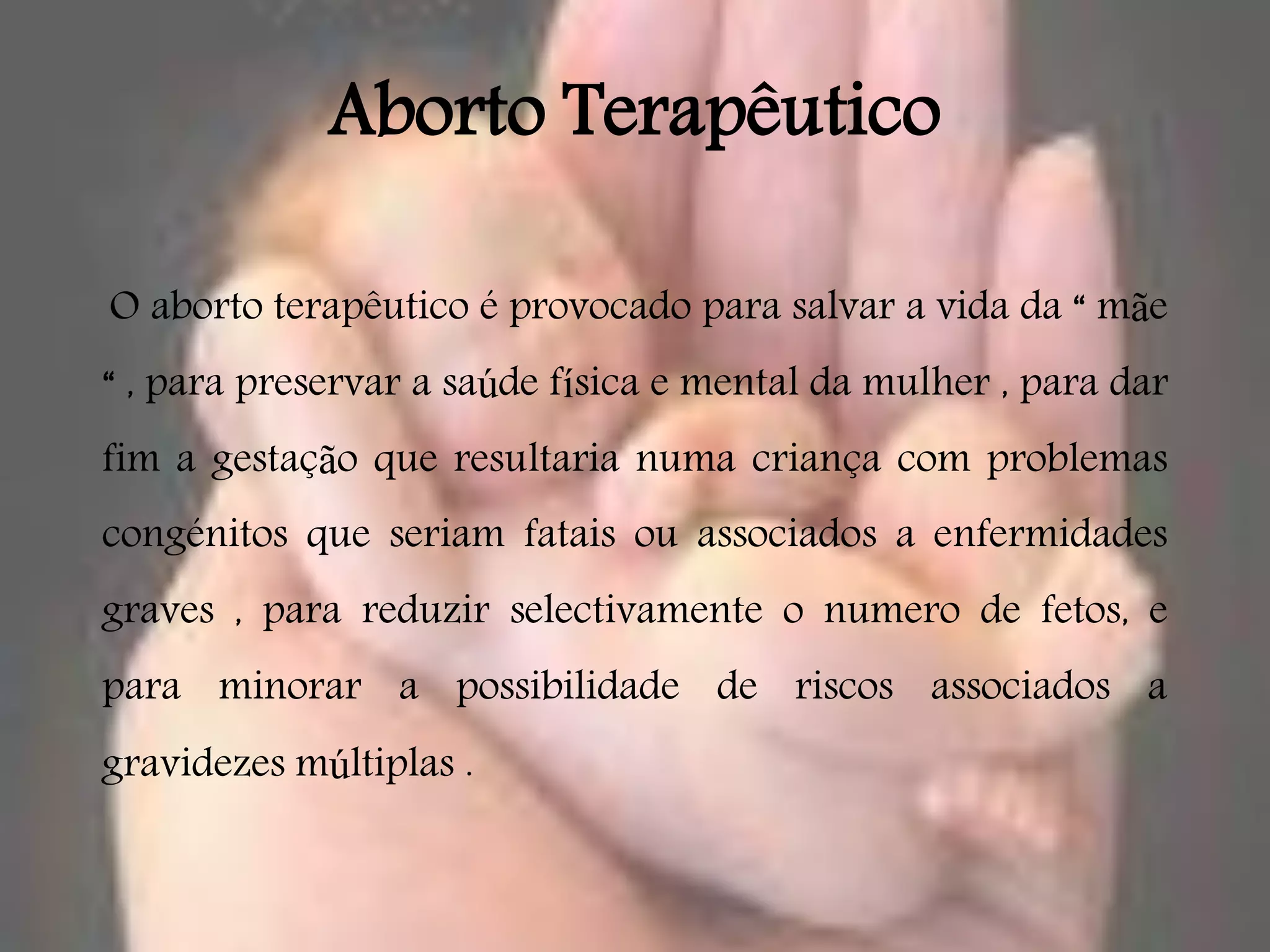 Aborto Terapêutico

O aborto terapêutico é provocado para salvar a vida da “ mãe
“ , para preservar a saúde física e mental da mulher , para dar
fim a gestação que resultaria numa criança com problemas
congénitos que seriam fatais ou associados a enfermidades
graves , para reduzir selectivamente o numero de fetos, e
para minorar a possibilidade de riscos associados a
gravidezes múltiplas .
 