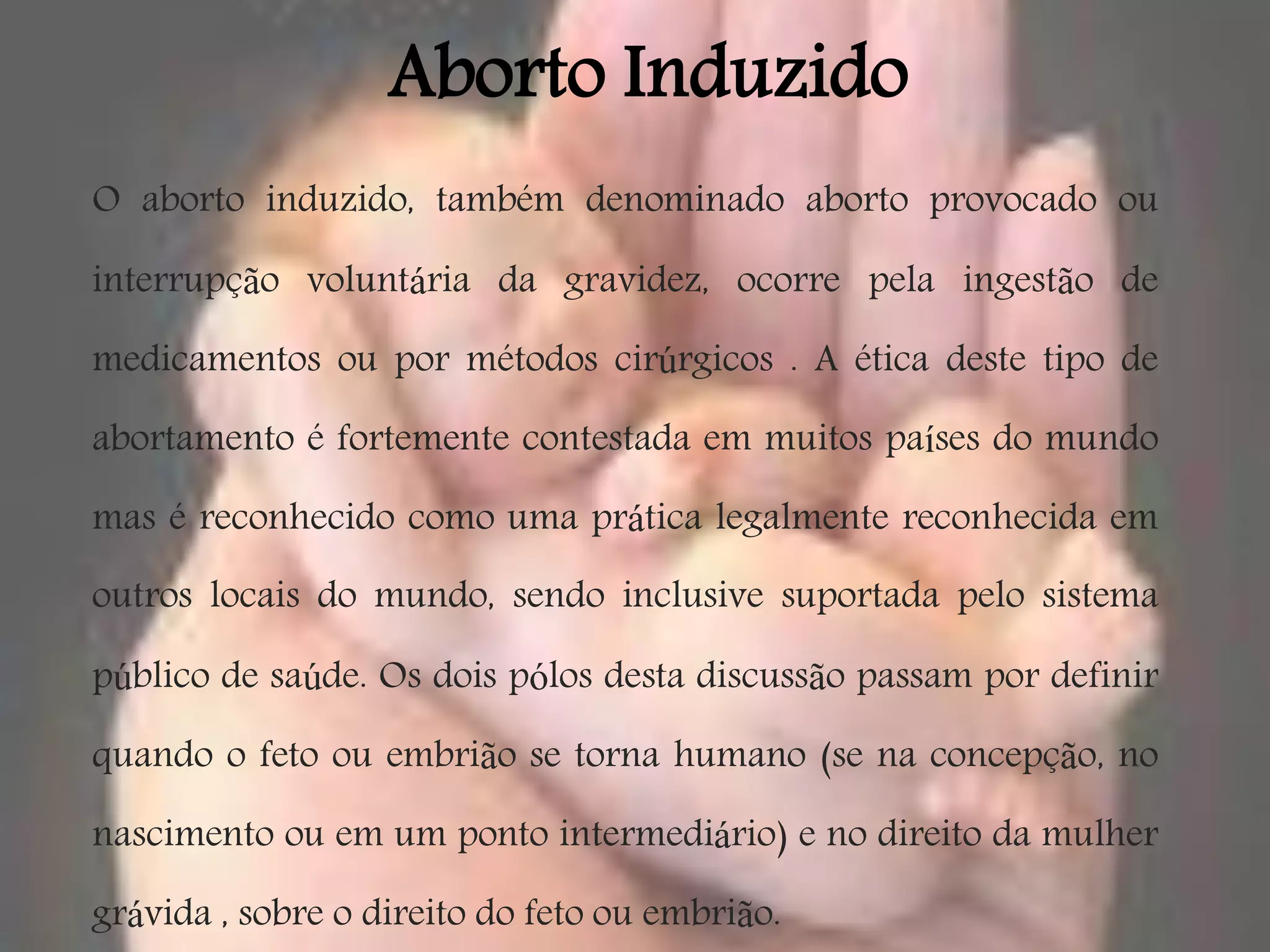 Aborto Induzido
O aborto induzido, também denominado aborto provocado ou

interrupção voluntária da gravidez, ocorre pela ingestão de

medicamentos ou por métodos cirúrgicos . A ética deste tipo de

abortamento é fortemente contestada em muitos países do mundo

mas é reconhecido como uma prática legalmente reconhecida em
outros locais do mundo, sendo inclusive suportada pelo sistema

público de saúde. Os dois pólos desta discussão passam por definir

quando o feto ou embrião se torna humano (se na concepção, no

nascimento ou em um ponto intermediário) e no direito da mulher

grávida , sobre o direito do feto ou embrião.
 